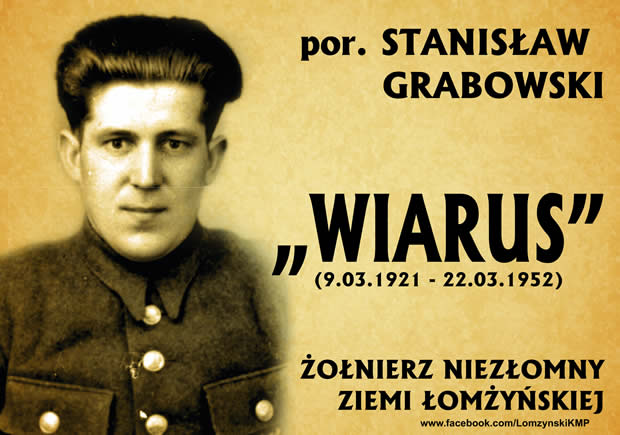 Stanisław Franciszek Grabowski ps. „Wiarus” (ur. 9 marca 1921 r. we wsi Grabowo Stare gmina Zawady, powiat łomżyński - zm. 22 marca 1952 r w Babinie)
W lutym 1943 r., podczas okupacji niemieckiej, zaprzysiężony został w szeregi NOW, a po wkroczeniu Armii Czerwonej znalazł się w strukturach nowo powstałego NZW. Jego oddział działał do 1952 r. na pograniczu powiatów Wysokie Mazowieckie, Białystok oraz Łomża. Zginął z bronią w ręku przedzierając się, wraz z dwoma innymi partyzantami, przez kordon batalionu KBW. Najgłośniejszą akcją przeprowadzoną przez „Wiarusa” było opanowanie 29 września 1948 r. w „biały dzień” gminnego miasteczka Jedwabne (pow. łomżyński). Oddział wkroczył do miejscowości, rozbijając Urząd Gminy, Urząd Pocztowy oraz Gminną Spółdzielnię Sch.